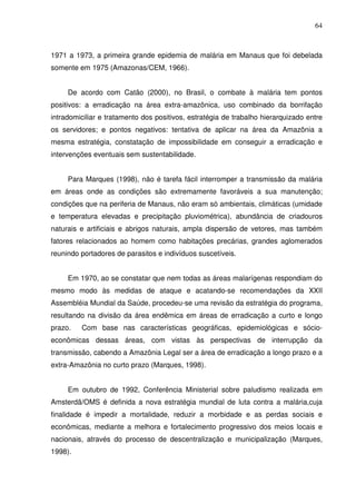 64



1971 a 1973, a primeira grande epidemia de malária em Manaus que foi debelada
somente em 1975 (Amazonas/CEM, 1966).


     De acordo com Catão (2000), no Brasil, o combate à malária tem pontos
positivos: a erradicação na área extra-amazônica, uso combinado da borrifação
intradomiciliar e tratamento dos positivos, estratégia de trabalho hierarquizado entre
os servidores; e pontos negativos: tentativa de aplicar na área da Amazônia a
mesma estratégia, constatação de impossibilidade em conseguir a erradicação e
intervenções eventuais sem sustentabilidade.


     Para Marques (1998), não é tarefa fácil interromper a transmissão da malária
em áreas onde as condições são extremamente favoráveis a sua manutenção;
condições que na periferia de Manaus, não eram só ambientais, climáticas (umidade
e temperatura elevadas e precipitação pluviométrica), abundância de criadouros
naturais e artificiais e abrigos naturais, ampla dispersão de vetores, mas também
fatores relacionados ao homem como habitações precárias, grandes aglomerados
reunindo portadores de parasitos e indivíduos suscetíveis.


     Em 1970, ao se constatar que nem todas as áreas malarígenas respondiam do
mesmo modo às medidas de ataque e acatando-se recomendações da XXII
Assembléia Mundial da Saúde, procedeu-se uma revisão da estratégia do programa,
resultando na divisão da área endêmica em áreas de erradicação a curto e longo
prazo.   Com base nas características geográficas, epidemiológicas e sócio-
econômicas dessas áreas, com vistas às perspectivas de interrupção da
transmissão, cabendo a Amazônia Legal ser a área de erradicação a longo prazo e a
extra-Amazônia no curto prazo (Marques, 1998).


     Em outubro de 1992, Conferência Ministerial sobre paludismo realizada em
Amsterdã/OMS é definida a nova estratégia mundial de luta contra a malária,cuja
finalidade é impedir a mortalidade, reduzir a morbidade e as perdas sociais e
econômicas, mediante a melhora e fortalecimento progressivo dos meios locais e
nacionais, através do processo de descentralização e municipalização (Marques,
1998).
 