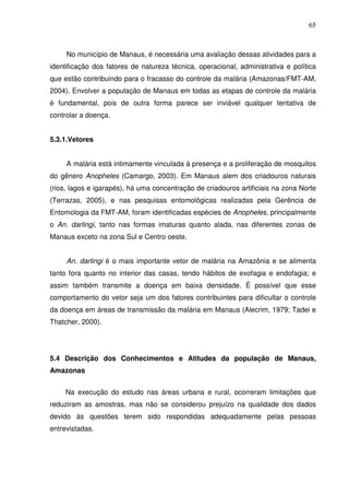 65



     No município de Manaus, é necessária uma avaliação dessas atividades para a
identificação dos fatores de natureza técnica, operacional, administrativa e política
que estão contribuindo para o fracasso do controle da malária (Amazonas/FMT-AM,
2004). Envolver a população de Manaus em todas as etapas de controle da malária
é fundamental, pois de outra forma parece ser inviável qualquer tentativa de
controlar a doença.


5.3.1.Vetores


     A malária está intimamente vinculada à presença e a proliferação de mosquitos
do gênero Anopheles (Camargo, 2003). Em Manaus alem dos criadouros naturais
(rios, lagos e igarapés), há uma concentração de criadouros artificiais na zona Norte
(Terrazas, 2005), e nas pesquisas entomológicas realizadas pela Gerência de
Entomologia da FMT-AM, foram identificadas espécies de Anopheles, principalmente
o An. darlingi, tanto nas formas imaturas quanto alada, nas diferentes zonas de
Manaus exceto na zona Sul e Centro oeste.


     An. darlingi é o mais importante vetor de malária na Amazônia e se alimenta
tanto fora quanto no interior das casas, tendo hábitos de exofagia e endofagia; e
assim também transmite a doença em baixa densidade. É possível que esse
comportamento do vetor seja um dos fatores contribuintes para dificultar o controle
da doença em áreas de transmissão da malária em Manaus (Alecrim, 1979; Tadei e
Thatcher, 2000).




5.4 Descrição dos Conhecimentos e Atitudes da população de Manaus,
Amazonas


     Na execução do estudo nas áreas urbana e rural, ocorreram limitações que
reduziram as amostras, mas não se considerou prejuízo na qualidade dos dados
devido às questões terem sido respondidas adequadamente pelas pessoas
entrevistadas.
 