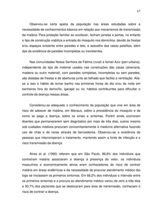 67



     Observou-se certa apatia da população nas áreas estudadas sobre a
necessidade de conhecimentos básicos em relação aos mecanismos de transmissão
da malária. Para proteção familiar ao anoitecer, fecham janelas e portas, no entanto
o tipo de construção viabiliza a entrada do mosquito nos domicílios, devido às frestas
e/ou espaços existente entre paredes e teto, e assoalho das casas palafitas, além
das da existência de paredes incompletas ou inexistentes.


     Nas comunidades Nossa Senhora de Fátima (rural) e Ismail Aziz (peri-urbana),
independente do tipo de material usados nas construções das casas (alvenaria,
madeira ou outro material), com paredes completas, incompletas ou sem paredes,
são dotadas de frestas e de aberturas junto ao telhado que facilita a ventilação. Alia-
se a isso o hábito de tomar banho nas primeiras horas do dia e/ou da noite em
banheiros fora do domicílio, igarapé ou rio, hábitos contribuintes para dificultar o
controle da doença nessas áreas.


     Considerou-se adequado o conhecimento da população que vive em área de
risco de adoecer de malária, em Manaus, sobre a procedência do mosquito e de
como se pega a doença, sobre os sinais e sintomas. Porém ainda ocorreram
doentes que permanecerem sem diagnóstico por mais de três dias, outros mesmo
sob cuidados médicos procuram concomitantemente à medicina alternativa fazendo
uso de chás e de rezas através de benzedeiros. Observou-se a existência de
pessoas que interromperam o tratamento, mantendo assim a fonte de infecção e o
risco transmissão da doença.


     Alves et al. (1990) referem que em São Paulo, 86,8% dos indivíduos que
contraíram malária associaram a doença à presença do vetor, os indivíduos
masculinos e economicamente ativos eram conhecedores do risco de contrair
malária em áreas endêmicas e da necessidade de procurar atendimento médico tão
logo se iniciassem os primeiros sintomas. Em 68,2% dos indivíduos o intervalo entre
os primeiros sintomas e a procura ao atendimento médico variou de zero a três dias
e 93,7% dos pacientes que se deslocaram para área de transmissão, conheciam o
risco de contrair a doença.
 