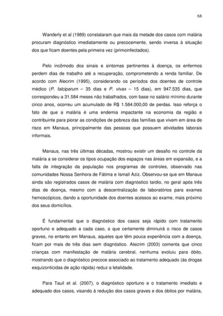 68



     Wanderly et al (1989) constataram que mais da metade dos casos com malária
procuram diagnóstico imediatamente ou precocemente, sendo inversa à situação
dos que ficam doentes pela primeira vez (primoinfectados).


     Pelo incômodo dos sinais e sintomas pertinentes à doença, os enfermos
perdem dias de trabalho até a recuperação, comprometendo a renda familiar. De
acordo com Alecrim (1995), considerando os períodos dos doentes de controle
médico (P. falciparum – 35 dias e P. vivax – 15 dias), em 947.535 dias, que
correspondeu a 31.584 meses não trabalhados, com base no salário mínimo durante
cinco anos, ocorreu um acumulado de R$ 1.584.000,00 de perdas. Isso reforça o
fato de que a malária é uma endemia impactante na economia da região e
contribuinte para piorar as condições de pobreza das famílias que vivem em área de
risco em Manaus, principalmente das pessoas que possuem atividades laborais
informais.


     Manaus, nas três últimas décadas, mostrou existir um desafio no controle da
malária a se considerar os tipos ocupação dos espaços nas áreas em expansão, e a
falta de integração da população nos programas de controles, observado nas
comunidades Nossa Senhora de Fátima e Ismail Aziz. Observou-se que em Manaus
ainda são registrados casos de malária com diagnóstico tardio, no geral após três
dias de doença, mesmo com a descentralização de laboratórios para exames
hemoscópicos, dando a oportunidade dos doentes acessos ao exame, mais próximo
dos seus domicílios.


     É fundamental que o diagnóstico dos casos seja rápido com tratamento
oportuno e adequado a cada caso, o que certamente diminuirá o risco de casos
graves, no entanto em Manaus, aqueles que têm pouca experiência com a doença,
ficam por mais de três dias sem diagnóstico. Alecrim (2003) comenta que cinco
crianças com manifestação de malária cerebral, nenhuma evoluiu para óbito,
mostrando que o diagnóstico precoce associado ao tratamento adequado (às drogas
esquizonticidas de ação rápida) reduz a letalidade.


     Para Tauil et al. (2007), o diagnóstico oportuno e o tratamento imediato e
adequado dos casos, visando à redução dos casos graves e dos óbitos por malária,
 