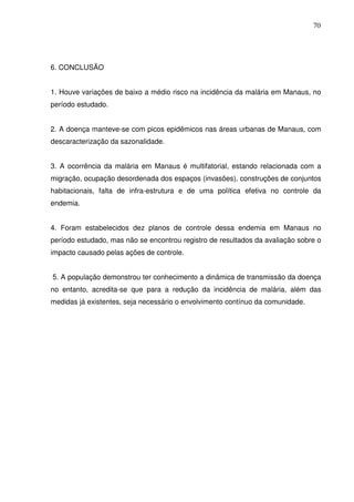 70




6. CONCLUSÃO


1. Houve variações de baixo a médio risco na incidência da malária em Manaus, no
período estudado.


2. A doença manteve-se com picos epidêmicos nas áreas urbanas de Manaus, com
descaracterização da sazonalidade.


3. A ocorrência da malária em Manaus é multifatorial, estando relacionada com a
migração, ocupação desordenada dos espaços (invasões), construções de conjuntos
habitacionais, falta de infra-estrutura e de uma política efetiva no controle da
endemia.


4. Foram estabelecidos dez planos de controle dessa endemia em Manaus no
período estudado, mas não se encontrou registro de resultados da avaliação sobre o
impacto causado pelas ações de controle.


5. A população demonstrou ter conhecimento a dinâmica de transmissão da doença
no entanto, acredita-se que para a redução da incidência de malária, além das
medidas já existentes, seja necessário o envolvimento contínuo da comunidade.
 