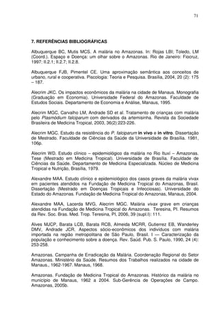 71




7. REFERÊNCIAS BIBLIOGRÁFICAS

Albuquerque BC, Mutis MCS. A malária no Amazonas. In: Rojas LBI; Toledo, LM
(Coord.). Espaço e Doença: um olhar sobre o Amazonas. Rio de Janeiro: Fiocruz,
1997: II.2.1; II.2.7; II.2.8.

Albuquerque FJB, Pimentel CE. Uma aproximação semântica aos conceitos de
urbano, rural e cooperativa. Piscologia: Teoria e Pesquisa. Brasília, 2004, 20 (2): 175
– 187.

Alecrim JKC. Os impactos econômicos da malária na cidade de Manaus. Monografia
(Graduação em Economia). Universidade Federal do Amazonas. Faculdade de
Estudos Sociais. Departamento de Economia e Análise, Manaus, 1995.

Alecrim MGC, Carvalho LM, Andrade SD et al. Tratamento de crianças com malária
pelo Plasmódium falciparum com derivados da artemisinha. Revista da Sociedade
Brasileira de Medicina Tropical, 2003, 36(2):223-226.

Alecrim MGC. Estudo da resistência do P. falciparum in vivo e in vitro. Dissertação
de Mestrado. Faculdade de Ciências da Saúde da Universidade de Brasília. 1981,
106p.

Alecrim WD. Estudo clínico – epidemiológico da malária no Rio Ituxí – Amazonas.
Tese (Mestrado em Medicina Tropical). Universidade de Brasília. Faculdade de
Ciências da Saúde. Departamento de Medicina Especializada. Núcleo de Medicina
Tropical e Nutrição, Brasília, 1979.

Alexandre MAA. Estudo clínico e epidemiológico dos casos graves da malária vivax
em pacientes atendidos na Fundação de Medicina Tropical do Amazonas, Brasil.
Dissertação (Mestrado em Doenças Tropicais e Infecciosas). Universidade do
Estado do Amazonas. Fundação de Medicina Tropical do Amazonas, Manaus, 2004.

Alexandre MAA, Lacerda MVG, Alecrim MGC. Malária vivax grave em crianças
atendidas na Fundação de Medicina Tropical do Amazonas. Teresina, PI. Resumos
da Rev. Soc. Bras. Med. Trop. Teresina, PI, 2006, 39 (supl.I): 111.

Alves MJCP, Barata LCB, Barata RCB, Almeida MCRR, Gutierrez EB, Wanderley
DMV, Andrade JCR. Aspectos sócio-econômicos dos indivíduos com malária
importada na região metropolitana de São Paulo, Brasil. I — Caracterização da
população e conhecimento sobre a doença. Rev. Saúd. Pub. S. Paulo, 1990, 24 (4):
253-258.

Amazonas. Campanha de Erradicação da Malária. Coordenação Regional do Setor
Amazonas. Ministério da Saúde. Resumos dos Trabalhos realizados na cidade de
Manaus., 1962-1967. Manaus, 1968.

Amazonas. Fundação de Medicina Tropical do Amazonas. Histórico da malária no
município de Manaus, 1962 a 2004. Sub-Gerência de Operações de Campo.
Amazonas, 2005b.
 
