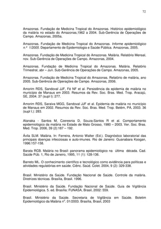 72




Amazonas. Fundação de Medicina Tropical do Amazonas. Histórico epidemiológico
da malária no estado do Amazonas,1962 a 2004. Sub-Gerência de Operações de
Campo. Amazonas, 2005a.

Amazonas. Fundação de Medicina Tropical do Amazonas. Informe epidemiológico
n.º 1/2005. Departamento de Epidemiologia e Saúde Pública. Amazonas, 2005.

Amazonas. Fundação de Medicina Tropical do Amazonas. Malária. Relatório Mensal,
nov. Sub-Gerência de Operações de Campo. Amazonas, 2004.

Amazonas. Fundação de Medicina Tropical do Amazonas. Malária. Relatório
Trimestral, abr – Jun. Sub-Gerência de Operações de Campo. Amazonas, 2005.

Amazonas. Fundação de Medicina Tropical do Amazonas. Relatório de malária, ano
2005. Sub-Gerência de Operações de Campo. Amazonas, 2006.

Amorim RDS, Sandoval JJF, Fé NF et al. Persistência da epidemia de malária no
município de Manaus em 2003. Resumos da Rev. Soc. Bras. Med. Trop. Aracajú,
SE, 2004. 37 (supl I): 277.

Amorim RDS, Saraiva MGG, Sandoval JJF et al. Epidemia de malária no município
de Manaus em 2002. Resumos da Rev. Soc. Bras. Med. Trop. Belém, PA, 2003. 36
(supl I.): 283.

Atanaka - Santos M, Czeresnia D, Souza-Santos R et al. Comportamento
epidemiológico da malária no Estado de Mato Grosso, 1980 – 2003. Ver. Soc. Bras.
Med. Trop. 2006, 39 (2):187 – 192.

Ávila SLM. Malária. In: Ferreira, Antonio Walter (Ed.). Diagnóstico laboratorial das
principais doenças infecciosas e auto-imunes. Rio de Janeiro: Guanabara Koogan,
1996:157-158.

Barata RCB. Malária no Brasil: panorama epidemiológico na última década. Cad.
Saúde Púb. 1, Rio de Janeiro, 1995, 11 (1): 128-136.

Barreto ML. O conhecimento científico e tecnológico como evidência para políticas e
atividades regulatórias em saúde. Ciênc. Saúd. Colet. 2004, 9 (2): 329-338.

Brasil. Ministério da Saúde. Fundação Nacional de Saúde. Controle da malária.
Diretrizes técnicas. Brasília, Brasil. 1996.

Brasil. Ministério da Saúde. Fundação Nacional de Saúde. Guia de Vigilância
Epidemiológica. 5. ed. Brasília: FUNASA, Brasil, 2002: 559.

Brasil. Ministério da Saúde. Secretaria de Vigilância em Saúde. Boletim
Epidemiológico da Malária no. 01/2003. Brasília, Brasil, 2003
 