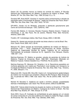 74



Deane LM. Os grandes marcos na história do controle da malária. 3ª Reunião
Nacional dos Pesquisadores em Malária. A pesquisa da malária no Brasil. 1992,
Brasília, DF. Ver. Soc. Bras. Med. Trop., 1992, 25 (supl. II). p. 12.

Donalisio MR, Alves MJCP, Visockas A. Inquérito sobre conhecimentos e atitudes da
população sobre a transmissão do dengue - região de Campinas São Paulo, Brasil –
1998. Rev. Soc. Bras. Med. Trop., 200,1 34(2): 197-201.

EPI-INFO, Versão 3.3 for Windows, produzido e distribuído gratuitamente pelo
Centro de Controle de Doenças - CDC, Califórnia, 1997.

Ferreira MS. Malária. In: Veronesi, Ricardo; Focaccia, Roberto (Coord.). Tratado de
Infectologia. 2. ed. São Paulo. Rio de Janeiro. Ribeirão Preto. Belo Horizonte.
Atheneu, 2004:1280.

Forattini, OP. Culicidologia médica. São Paulo: Edusp, 2003, 2: 383-390.

Kassouf AL. Acesso aos serviços de saúde nas áreas urbana e rural do Brasil. Rev.
Econ. Sociol. Rural, 2005, 43(1): 29-44.

Marques AC. Último período de transmissão epidêmica de malária em Manaus –
Amazonas (1971 – 1973). Organização Pan-Americana de Saúde. Escritório
Regional da Organização Mundial de Saúde. Trajetória de um sanitarista.
Recompilação da produção intelectual do Dr. Agostinho Cruz Marques, Brasília,
1998: 297 – 310.

Martinez-Espinosa, FE. Malária na gravidez; estudos de pacientes do Instituto de
Medicina Tropical do Amazonas, Brasil, 1990-1997. Dissertação (Mestrado em
Medicina Tropical). Instituto Oswaldo Cruz. FIOCRUZ, Rio de Janeiro, 1998.

Martinez-Espinosa FE, Menezes CH, Simplício J et al. Recorrência parasitária em
mulheres gestantes com malária por Plasmodium vivax tratadas com cloroquina na
Fundação de Medicina Tropical do Amazonas. Rev. Soc. Bras. Med. Trop., Teresina,
PI,. 2006, 39(supl I): 113.

Matsumoto WK, Vicente MG, Silva MA, Castro LLC. Comportamento epidemiológico
da malária nos municípios que compõem a Bacia do Alto Paraguai, Mato Grosso do
Sul, no período de 1990 a 1996. Cad. Saúd. Púb., Rio de Janeiro,1998, 14(4):797-
802.

Monken M, Barcellos C. Vigilância em saúde e território utilizado: possibilidades
teóricas e metodológicas. Cad. Saúd. Púb. Rio de Janeiro, 2005,21(3):898-906.

Motta EGF. Fatores determinantes da situação da malária na Amazônia. 3ª Reunião
Nacional dos Pesquisadores em Malária. A pesquisa da malária no Brasil.. Rev Soc
Bras Med Trop, Brasília, DF, 1992, 25(supl. II): 27-28.

Mutis MCS, Coura JR. Avaliação da confiabilidade da gota espessa em um estudo
de campo conduzido em uma área endêmica de malária no médio Rio Negro, estado
do Amazonas. Rev. Soc. Bras. Med. Trop. Uberaba, 2006, 39(5).
 