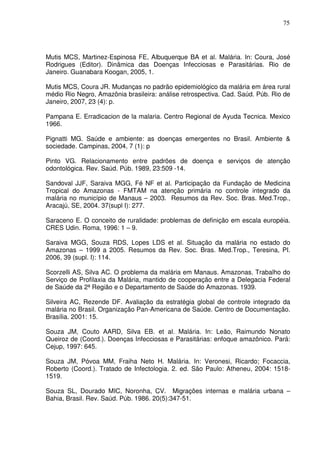75




Mutis MCS, Martinez-Espinosa FE, Albuquerque BA et al. Malária. In: Coura, José
Rodrigues (Editor). Dinâmica das Doenças Infecciosas e Parasitárias. Rio de
Janeiro. Guanabara Koogan, 2005, 1.

Mutis MCS, Coura JR. Mudanças no padrão epidemiológico da malária em área rural
médio Rio Negro, Amazônia brasileira: análise retrospectiva. Cad. Saúd. Púb. Rio de
Janeiro, 2007, 23 (4): p.

Pampana E. Erradicacion de la malaria. Centro Regional de Ayuda Tecnica. Mexico
1966.

Pignatti MG. Saúde e ambiente: as doenças emergentes no Brasil. Ambiente &
sociedade. Campinas, 2004, 7 (1): p

Pinto VG. Relacionamento entre padrões de doença e serviços de atenção
odontológica. Rev. Saúd. Púb. 1989, 23:509 -14.

Sandoval JJF, Saraiva MGG, Fé NF et al. Participação da Fundação de Medicina
Tropical do Amazonas - FMTAM na atenção primária no controle integrado da
malária no município de Manaus – 2003. Resumos da Rev. Soc. Bras. Med.Trop.,
Aracajú, SE, 2004. 37(supl I): 277.

Saraceno E. O conceito de ruralidade: problemas de definição em escala européia.
CRES Udin. Roma, 1996: 1 – 9.

Saraiva MGG, Souza RDS, Lopes LDS et al. Situação da malária no estado do
Amazonas – 1999 a 2005. Resumos da Rev. Soc. Bras. Med.Trop., Teresina, PI.
2006, 39 (supl. I): 114.

Scorzelli AS, Silva AC. O problema da malária em Manaus. Amazonas. Trabalho do
Serviço de Profilaxia da Malária, mantido de cooperação entre a Delegacia Federal
de Saúde da 2ª Região e o Departamento de Saúde do Amazonas. 1939.

Silveira AC, Rezende DF. Avaliação da estratégia global de controle integrado da
malária no Brasil. Organização Pan-Americana de Saúde. Centro de Documentação.
Brasília. 2001: 15.

Souza JM, Couto AARD, Silva EB. et al. Malária. In: Leão, Raimundo Nonato
Queiroz de (Coord.). Doenças Infecciosas e Parasitárias: enfoque amazônico. Pará:
Cejup, 1997: 645.

Souza JM, Póvoa MM, Fraiha Neto H. Malária. In: Veronesi, Ricardo; Focaccia,
Roberto (Coord.). Tratado de Infectologia. 2. ed. São Paulo: Atheneu, 2004: 1518-
1519.

Souza SL, Dourado MIC, Noronha, CV. Migrações internas e malária urbana –
Bahia, Brasil. Rev. Saúd. Púb. 1986. 20(5):347-51.
 