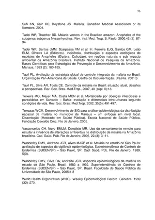 76



Suh KN, Kain KC, Keystone JS. Malaria. Canadian Medical Association or its
licensors, 2004.

Tadei WP, Thatcher BD. Malaria vectors in the Brazilian amazon: Anopheles of the
subgenus subgenus Nyssorhynchus. Rev. Inst. Med. Trop. S. Paulo, 2000.42 (2): 87-
94

Tadei WP, Santos JMM, Scarpassa VM et al. In: Ferreira EJG, Santos GM, Leão
ELM, Oliveira LA (Editores). Incidência, distribuição e aspectos ecológicos de
espécies de Anopheles (Díptera: Culicidae), em regiões naturais e sob impacto
ambiental da Amazônia brasileira. Instituto Nacional de Pesquisa da Amazônia.
Bases Científicas para Estratégias de Prevenção e Desenvolvimento da Amazônia.
Manaus, 1993 (2): 180-185.

Tauil PL. Avaliação da estratégia global de controle integrado da malária no Brasil.
Organização Pan-Americana de Saúde. Centro de Documentação. Brasília. 2001:6.

Tauil PL, Silva AR, Tosta CE. Controle da malária no Brasil: situação atual, desafios
e perspectivas. Rev. Soc. Bras. Med.Trop., 2007, 40 (supl. II):13.

Teixeira MG, Meyer MA, Costa MCN et al. Mortalidade por doenças infecciosas e
parasitárias em Salvador – Bahia: evolução e diferenciais intra-urbanas segundo
condições de vida. Rev. Soc. Bras. Med.Trop. 2002, 35(5): 491-497.

Terrazas WCM. Desenvolvimento de SIG para análise epidemiológica da distribuição
espacial da malária no município de Manaus – um enfoque em nível local.
Dissertação (Mestrado em Saúde Pública). Escola Nacional de Saúde Pública,
Fundação Oswaldo Cruz, Rio de Janeiro, 2005.

Vasconcelos CH, Novo EMLM, Donalisio MR. Uso do sensoriamento remoto para
estudar a influência de alterações ambientais na distribuição da malária na Amazônia
brasileira. Cad. Saúd. Púb. Rio de Janeiro, 2006, 22.(3): 3 -11.

Wanderley DMV, Andrade JCR, Alves MJCP et al. Malária no estado de São Paulo:
avaliação de aspectos da vigilância epidemiológica. Superintendência de Controle de
Endemias (SUCEN/SP) – São Paulo, SP. Cad. Saúd. Púb. Rio de Janeiro, 1989,
5(3).

Wanderley DMV, Silva RA, Andrade JCR. Aspectos epidemiológicos da malária no
estado de São Paulo, Brasil, 1983 a 1992. Superintendência de Controle de
Endemias (SUCEN/SP) – São Paulo, SP, Brasil. Faculdade de Saúde Pública da
Universidade de São Paulo, 2005:4-8

World Health Organization (WHO). Weekly Epidemiological Record. Genebra. 1999
(32) :270.
 