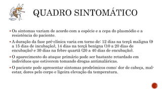  Os sintomas variam de acordo com a espécie e a cepa do plasmódio e a
resistência do paciente.
 A duração da fase pré-clínica varia em torno de: 12 dias na terçã maligna (9
a 15 dias de incubação), 14 dias na terçã benigna (10 a 20 dias de
encubação) e 30 dias na febre quartã (20 a 40 dias de encubação).
 O aparecimento do ataque primário pode ser bastante retardado em
indivíduos que estiverem tomando drogas antimaláricas.
 O paciente pode apresentar sintomas prodrômicos como: dor de cabeça, mal-
estar, dores pelo corpo e ligeira elevação da temperatura.
 