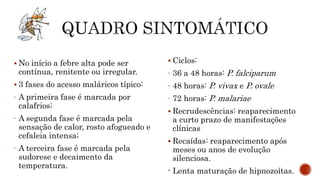  No início a febre alta pode ser
contínua, renitente ou irregular.
 3 fases do acesso maláricos típico:
- A primeira fase é marcada por
calafrios;
- A segunda fase é marcada pela
sensação de calor, rosto afogueado e
cefaleia intensa;
- A terceira fase é marcada pela
sudorese e decaimento da
temperatura.
 Ciclos:
- 36 a 48 horas: P. falciparum
- 48 horas: P. vivax e P. ovale
- 72 horas: P. malariae
 Recrudescências: reaparecimento
a curto prazo de manifestações
clínicas
 Recaídas: reaparecimento após
meses ou anos de evolução
silenciosa.
- Lenta maturação de hipnozoítas.
 