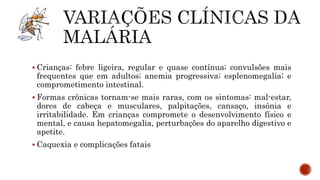  Crianças: febre ligeira, regular e quase contínua; convulsões mais
frequentes que em adultos; anemia progressiva; esplenomegalia; e
comprometimento intestinal.
 Formas crônicas tornam-se mais raras, com os sintomas: mal-estar,
dores de cabeça e musculares, palpitações, cansaço, insônia e
irritabilidade. Em crianças compromete o desenvolvimento físico e
mental, e causa hepatomegalia, perturbações do aparelho digestivo e
apetite.
 Caquexia e complicações fatais
 