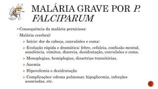  Consequência da malária perniciosa:
- Malária cerebral:
 Início: dor de cabeça, convulsões e coma;
 Evolução rápida e dramática: febre, cefaleia, confusão mental,
sonolência, vômitos, diarreia, desidratação, convulsões e coma.
 Monoplegias, hemiplegias, disartrias transitórias.
 Anemia
 Hipovolemia e desidratação
 Complicações: edema pulmonar, hipoglicemia, infecções
associadas, etc.
 