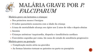- Malária grave em lactentes e crianças:
 Nos primeiros meses é benigna
 O índice parasitário aumenta com a idade da criança
 A taxa de mortalidade alcança seu ápice aos 2 anos de vida e depois abaixa
 Anemia
 Crianças anêmicas: taquicardia, dispnéia e insuficiência cardíaca
 Convulsões seguidas por coma, há casos de estado de sonolência progressivo
- Malária grave na gestação
 Complicação muito séria na gravidez
 As formas latentes tornam-se patentes no parto ou puerpério
 