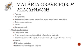  Placenta
 Hipoglicemia
 Sudorese, comportamento anormal ou perda repentina da consciência
 Risco: edema pulmonar
 Anemia
 Sofrimento fetal.
- Febre hemoglobinúrica
 Complicação rara
 Crises hemolíticas com intensidade e frequência variáveis
 Hemólise intravascular aguda, hemoglobinúria, febre, prostração e choque
Anemia
Nefropatias maláricas
Síndrome esplenomegálica tropical
 