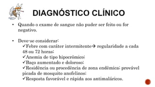 • Quando o exame de sangue não puder ser feito ou for
negativo.
• Deve-se considerar:
Febre com caráter intermitente regularidade a cada
48 ou 72 horas;
Anemia de tipo hipocrômico;
Baço aumentado e doloroso;
Residência ou procedência de zona endêmica; provável
picada de mosquito anofelinos;
Resposta favorável e rápida aos antimaláricos.
 