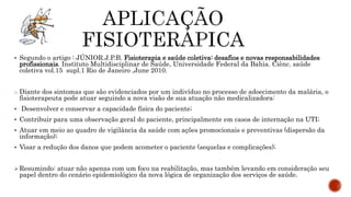  Segundo o artigo : JÚNIOR.J.P.B. Fisioterapia e saúde coletiva: desafios e novas responsabilidades
profissionais. Instituto Multidisciplinar de Saúde, Universidade Federal da Bahia. Ciênc. saúde
coletiva vol.15 supl.1 Rio de Janeiro ,June 2010.
o Diante dos sintomas que são evidenciados por um indivíduo no processo de adoecimento da malária, o
fisioterapeuta pode atuar seguindo a nova visão de sua atuação não medicalizadora:
 Desenvolver e conservar a capacidade física do paciente;
 Contribuir para uma observação geral do paciente, principalmente em casos de internação na UTI;
 Atuar em meio ao quadro de vigilância da saúde com ações promocionais e preventivas (dispersão da
informação);
 Visar a redução dos danos que podem acometer o paciente (sequelas e complicações);
Resumindo: atuar não apenas com um foco na reabilitação, mas também levando em consideração seu
papel dentro do cenário epidemiológico da nova lógica de organização dos serviços de saúde.
 