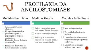 Não andar descalço
Ter cuidados básicos de
higiene
Lavar bem os alimentos e
vegetais com água potável
ou fervida
Lavar bem as roupas
íntimas e de cama.
Medidas Sanitárias
Saneamento básico
eficiente
Campanha educativa
preventiva para a
população de regiões
endêmicas.
Proibição do uso de fezes
como adubo
Instalação de Postos de
Saúde em áreas carentes
Medidas Gerais
Evitar construir fossas
próximas a fontes de água
Manter sanitários limpos
Evitar que as crianças
entrem em contato íntimo
com solo contaminado.
Medidas Individuais
 