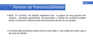 Após 8 a 16 dias do repasto sanguíneo com o sangue de uma pessoa com
malária, portando gametócitos do plasmódio, a fêmea do anofelino poderá
passar a transmitir a doença para outras pessoas através de sua picada;
A transmissão da doença pode continuar por toda a vida média do inseto, que é
de cerca de 30 dias.
Período de Transmissibilidade
Malária
 