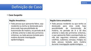 • Caso Suspeito
Malária
Região Amazônica :
• Toda pessoa que apresente febre, seja
residente ou tenha se deslocado para
área onde haja possibilidade de
transmissão de malária, no período de 8
a 30 dias anterior à data dos primeiros
sintomas; ou toda pessoa testada para
malária durante investigação
epidemiológica.
Região Extra-amazônica:
• Toda pessoa residente ou que tenha se
deslocado para área onde haja
possibilidade de transmissão de
malária, no período de 8 a 30 dias
anterior à data dos primeiros sintomas,
e que apresente febre acompanhada ou
não dos seguintes sintomas: cefaleia,
calafrios, sudorese, cansaço, mialgia; ou
toda pessoa testada para malária
durante investigação epidemiológica.
Definição de Caso
 