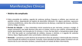 • Malária não complicada:
Febre precedida de calafrios, seguida de sudorese profusa, fraqueza e cefaleia, que ocorrem em
padrões cíclicos, dependendo da espécie de plasmódio infectante. Em alguns pacientes, aparecem
sintomas prodrômicos, vários dias antes dos paroxismos da doença, a exemplo de náuseas, vômitos,
astenia, fadiga, anorexia.
Período de infecção – a fase sintomática inicial caracteriza-se por mal-estar, cansaço e mialgia. O
ataque paroxístico, que pode demorar dias para se instalar, inicia-se com calafrio, acompanhado de
tremor generalizado, com duração de 15 minutos a 1 hora. Na fase febril, a temperatura pode atingir
41°C. Esta fase pode ser acompanhada de cefaleia, náuseas e vômitos, e é seguida de sudorese
intensa. Baço e fígado podem estar aumentados e dolorosos à palpação.
Remissão – caracteriza-se pelo declínio da temperatura (fase de apirexia). A diminuição dos sintomas
causa sensação de melhora no paciente. Contudo, novos episódios de febre podem acontecer em um
mesmo dia ou com intervalos variáveis, caracterizando um estado de febre intermitente.
Manifestações Clínicas
Malária
 