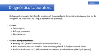 • O diagnóstico correto da infecção malárica só é possível pela demonstração do parasito, ou de
antígenos relacionados, no sangue periférico do paciente;
• Exames:
• Teste rápido;
• Esfregaço comuns;
• Gota espessa.
• Exames complementares:
• Hemograma (anemia normocítica e normocrômica);
• Bilirrubinemia: discreta icterícia (Bb não-conjugada)  P. falciparum ou P. vivax;
• Aminotransferases: ALT, AST (aumento moderado, principalmente pela P. falciparum).
Diagnóstico Laboratorial
Malária
 