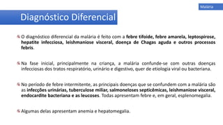 O diagnóstico diferencial da malária é feito com a febre tifoide, febre amarela, leptospirose,
hepatite infecciosa, leishmaniose visceral, doença de Chagas aguda e outros processos
febris.
Na fase inicial, principalmente na criança, a malária confunde-se com outras doenças
infecciosas dos tratos respiratório, urinário e digestivo, quer de etiologia viral ou bacteriana.
No período de febre intermitente, as principais doenças que se confundem com a malária são
as infecções urinárias, tuberculose miliar, salmoneloses septicêmicas, leishmaniose visceral,
endocardite bacteriana e as leucoses. Todas apresentam febre e, em geral, esplenomegalia.
Algumas delas apresentam anemia e hepatomegalia.
Diagnóstico Diferencial
Malária
 