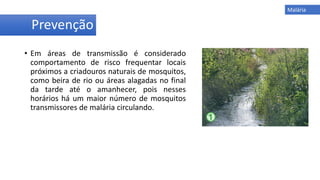 • Em áreas de transmissão é considerado
comportamento de risco frequentar locais
próximos a criadouros naturais de mosquitos,
como beira de rio ou áreas alagadas no final
da tarde até o amanhecer, pois nesses
horários há um maior número de mosquitos
transmissores de malária circulando.
Prevenção
Malária
 