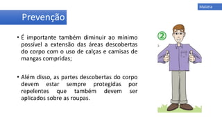 • É importante também diminuir ao mínimo
possível a extensão das áreas descobertas
do corpo com o uso de calças e camisas de
mangas compridas;
• Além disso, as partes descobertas do corpo
devem estar sempre protegidas por
repelentes que também devem ser
aplicados sobre as roupas.
Prevenção
Malária
 