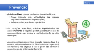 • Quimioprofilaxia: uso de medicamentos antimaláricos;
• Pouco indicado pelas dificuldades das pessoas
seguirem corretamente as prescrições;
• Indicado: crianças < 6 anos e gestantes.
• Em situações específicas, médicos especializados no
aconselhamento a viajantes podem prescrever o uso de
quimioprofiaxia, que impede a multiplicação do parasito
no sangue.
• A quimioprofilaxia não evita a infecção malárica (que é a
entrada e desenvolvimento do Plasmodium no organismo)
no indivíduo, não objetiva a cura e pode, até permitir o
aparecimento de sintomas tardiamente.
Prevenção
Malária
 