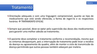 Orientação adequada e com uma linguagem compreensível, quanto ao tipo de
medicamento que está sendo oferecido, a forma de ingeri-lo e os respectivos
horários  TRATAMENTO EFICAZ.
Sempre que possível, deve-se optar pela supervisão das doses dos medicamentos
para garantir uma melhor adesão ao tratamento;
O paciente deve completar o tratamento conforme a recomendação, mesmo que
os sintomas desapareçam, pois a interrupção do tratamento pode levar a recidiva
da doença ou agravamento do quadro, além de manter o ciclo de transmissão da
doença permitindo que outras pessoas também adoeçam por malária.
Tratamento
Malária
 
