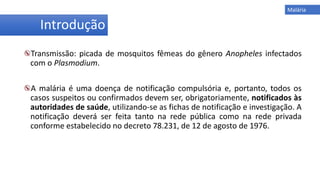 Introdução
Transmissão: picada de mosquitos fêmeas do gênero Anopheles infectados
com o Plasmodium.
A malária é uma doença de notificação compulsória e, portanto, todos os
casos suspeitos ou confirmados devem ser, obrigatoriamente, notificados às
autoridades de saúde, utilizando-se as fichas de notificação e investigação. A
notificação deverá ser feita tanto na rede pública como na rede privada
conforme estabelecido no decreto 78.231, de 12 de agosto de 1976.
Malária
 