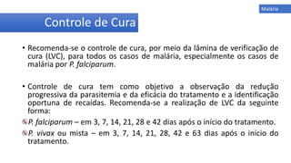 • Recomenda-se o controle de cura, por meio da lâmina de verificação de
cura (LVC), para todos os casos de malária, especialmente os casos de
malária por P. falciparum.
• Controle de cura tem como objetivo a observação da redução
progressiva da parasitemia e da eficácia do tratamento e a identificação
oportuna de recaídas. Recomenda-se a realização de LVC da seguinte
forma:
P. falciparum – em 3, 7, 14, 21, 28 e 42 dias após o início do tratamento.
P. vivax ou mista – em 3, 7, 14, 21, 28, 42 e 63 dias após o início do
tratamento.
Controle de Cura
Malária
 
