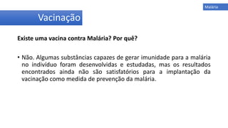 Existe uma vacina contra Malária? Por quê?
• Não. Algumas substâncias capazes de gerar imunidade para a malária
no indivíduo foram desenvolvidas e estudadas, mas os resultados
encontrados ainda não são satisfatórios para a implantação da
vacinação como medida de prevenção da malária.
Vacinação
Malária
 