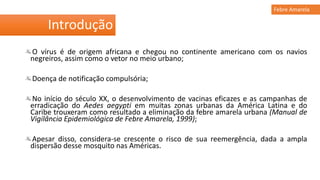 O vírus é de origem africana e chegou no continente americano com os navios
negreiros, assim como o vetor no meio urbano;
Doença de notificação compulsória;
No início do século XX, o desenvolvimento de vacinas eficazes e as campanhas de
erradicação do Aedes aegypti em muitas zonas urbanas da América Latina e do
Caribe trouxeram como resultado a eliminação da febre amarela urbana (Manual de
Vigilância Epidemiológica de Febre Amarela, 1999);
Apesar disso, considera-se crescente o risco de sua reemergência, dada a ampla
dispersão desse mosquito nas Américas.
Introdução
Febre Amarela
 