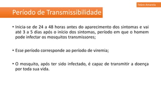 • Inicia-se de 24 a 48 horas antes do aparecimento dos sintomas e vai
até 3 a 5 dias após o início dos sintomas, período em que o homem
pode infectar os mosquitos transmissores;
• Esse período corresponde ao período de viremia;
• O mosquito, após ter sido infectado, é capaz de transmitir a doença
por toda sua vida.
Período de Transmissibilidade
Febre Amarela
 