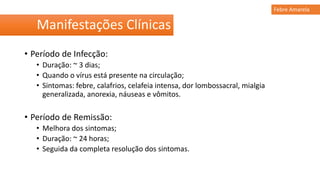 Manifestações Clínicas
Febre Amarela
• Período de Infecção:
• Duração: ~ 3 dias;
• Quando o vírus está presente na circulação;
• Sintomas: febre, calafrios, celafeia intensa, dor lombossacral, mialgia
generalizada, anorexia, náuseas e vômitos.
• Período de Remissão:
• Melhora dos sintomas;
• Duração: ~ 24 horas;
• Seguida da completa resolução dos sintomas.
 