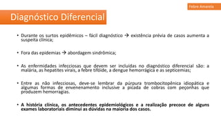 • Durante os surtos epidêmicos – fácil diagnóstico  existência prévia de casos aumenta a
suspeita clínica;
• Fora das epidemias  abordagem sindrômica;
• As enfermidades infecciosas que devem ser incluídas no diagnóstico diferencial são: a
malária, as hepatites virais, a febre tifóide, a dengue hemorrágica e as septicemias;
• Entre as não infecciosas, deve-se lembrar da púrpura trombocitopênica idiopática e
algumas formas de envenenamento inclusive a picada de cobras com peçonhas que
produzem hemorragias.
• A história clínica, os antecedentes epidemiológicos e a realização precoce de alguns
exames laboratoriais diminui as dúvidas na maioria dos casos.
Diagnóstico Diferencial
Febre Amarela
 