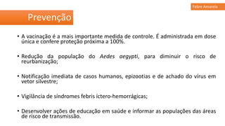 • A vacinação é a mais importante medida de controle. É administrada em dose
única e confere proteção próxima a 100%.
• Redução da população do Aedes aegypti, para diminuir o risco de
reurbanização;
• Notificação imediata de casos humanos, epizootias e de achado do vírus em
vetor silvestre;
• Vigilância de síndromes febris íctero-hemorrágicas;
• Desenvolver ações de educação em saúde e informar as populações das áreas
de risco de transmissão.
Prevenção
Febre Amarela
 