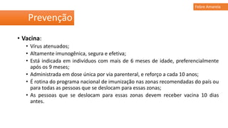 • Vacina:
• Vírus atenuados;
• Altamente imunogênica, segura e efetiva;
• Está indicada em indivíduos com mais de 6 meses de idade, preferencialmente
após os 9 meses;
• Administrada em dose única por via parenteral, e reforço a cada 10 anos;
• É rotina do programa nacional de imunização nas zonas recomendadas do país ou
para todas as pessoas que se deslocam para essas zonas;
• As pessoas que se deslocam para essas zonas devem receber vacina 10 dias
antes.
Prevenção
Febre Amarela
 