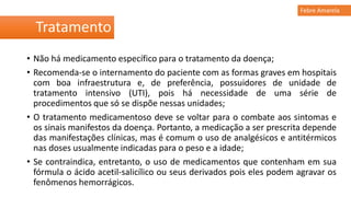 • Não há medicamento específico para o tratamento da doença;
• Recomenda-se o internamento do paciente com as formas graves em hospitais
com boa infraestrutura e, de preferência, possuidores de unidade de
tratamento intensivo (UTI), pois há necessidade de uma série de
procedimentos que só se dispõe nessas unidades;
• O tratamento medicamentoso deve se voltar para o combate aos sintomas e
os sinais manifestos da doença. Portanto, a medicação a ser prescrita depende
das manifestações clínicas, mas é comum o uso de analgésicos e antitérmicos
nas doses usualmente indicadas para o peso e a idade;
• Se contraindica, entretanto, o uso de medicamentos que contenham em sua
fórmula o ácido acetil-salicílico ou seus derivados pois eles podem agravar os
fenômenos hemorrágicos.
Tratamento
Febre Amarela
 