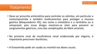 • Deve ser prescrito antiemético para controlar os vômitos, em particular a
metoclopramida e também medicamentos para proteger a mucosa
gástrica (bloqueadores H2), tais como a cimetidina e a ranitidina ou o
omeprazol, pois essas drogas mostram-se úteis para prevenir os
sangramentos gástricos, uma das complicações da febre amarela;
• No primeiro sinal de insuficiência renal evidenciada por oligúria, é
importante prescrever diuréticos;
• A furosemida pode ser usada ou manitol nas doses usuais.
Tratamento
Febre Amarela
 