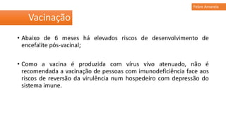• Abaixo de 6 meses há elevados riscos de desenvolvimento de
encefalite pós-vacinal;
• Como a vacina é produzida com vírus vivo atenuado, não é
recomendada a vacinação de pessoas com imunodeficiência face aos
riscos de reversão da virulência num hospedeiro com depressão do
sistema imune.
Vacinação
Febre Amarela
 