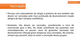 • Pessoas com antecedentes de alergia à proteína do ovo também não
devem ser vacinadas pelo risco acentuado de desenvolverem reação
alérgica do tipo I (choque anafilático);
• Gestantes não devem ser vacinadas, considerando o risco de
transmissão para o feto. De modo semelhante aos pacientes com
imunodepressão, os poucos casos de gestantes vacinadas não
desenvolveram infecção grave tampouco seus conceptos. No entanto,
sempre que possível, deve-se evitar a vacinação desses grupos.
Vacinação
Febre Amarela
 