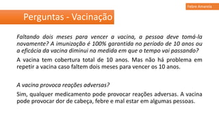 Faltando dois meses para vencer a vacina, a pessoa deve tomá-la
novamente? A imunização é 100% garantida no período de 10 anos ou
a eficácia da vacina diminui na medida em que o tempo vai passando?
A vacina tem cobertura total de 10 anos. Mas não há problema em
repetir a vacina caso faltem dois meses para vencer os 10 anos.
A vacina provoca reações adversas?
Sim, qualquer medicamento pode provocar reações adversas. A vacina
pode provocar dor de cabeça, febre e mal estar em algumas pessoas.
Perguntas - Vacinação
Febre Amarela
 