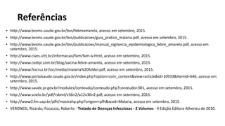 • http://www.bvsms.saude.gov.br/bvs/febreamarela, acesso em setembro, 2015.
• http://www.bvsms.saude.gov.br/bvs/publicacoes/guia_pratico_malaria.pdf, acesso em setembro, 2015.
• http://www.bvsms.saude.gov.br/bvs/publicacoes/manual_vigilancia_epidemiologica_febre_amarela.pdf, acesso em
setembro, 2015.
• http://www.cives.ufrj.br/informacao/fam/fam-iv.html, acesso em setembro, 2015.
• http://www.cedipi.com.br/blog/vacina-febre-amarela, acesso em setembro, 2015.
• http://www.fiocruz.br/ioc/media/malaria%20folder.pdf, acesso em setembro, 2015.
• http://www.portalsaude.saude.gov.br/index.php?option=com_content&view=article&id=10933&Itemid=646, acesso em
setembro, 2015.
• http://www.saude.pr.gov.br/modules/conteudo/conteudo.php?conteudo=381, acesso em setembro, 2015.
• http://www.scielo.br/pdf/rsbmt/v36n2/a12v36n2.pdf, acesso em setembro, 2015.
• http://www2.fm.usp.br/pfh/mostrahp.php?origem=pfh&xcod=Malaria, acesso em setembro, 2015.
• VERONESI, Ricardo; Focaccia, Roberto - Tratado de Doenças Infecciosas - 2 Volumes - 4 Edição Editora Atheneu de 2010.
Referências
 