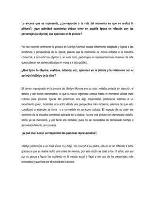 La escena que se representa, ¿corresponde a la vida del momento en que se realizó la
pintura?, ¿qué actividad económica debían tener en aquella época en relación con los
personajes (u objetos) que aparecen en la pintura?

Por las razones anteriores la pintura de Marilyn Monroe estaba totalmente adaptada y ligada a las
tendencia y perspectivas de la época, puesto que la economía se movía entorno a la industria
comercial, a convertir los objetos o, en este caso, personajes en representaciones masivas de arte
que pudieran ser comercializadas en masa y a todo público.
¿Qué tipos de objetos, vestidos, adornos, etc., aparecen en la pintura y lo relacionan con el
periodo histórico de la obra?

El centro impregnado en la pintura de Marilyn Monroe era su color, estaba pintada sin atención al
detalle y con tonos extremados, lo que la hacía ingeniosa porque hasta el momento utilizar esos
colores para plasmar figuras tan polémicas era algo impensable, pertenecía además a un
movimiento joven, mostraba a la actriz desde una perspectiva más moderna, además de que esto
contribuyó a extender se fama y a convertirla en un icono cultural. El aspecto de su color era
sinónimo de la industria comercial aplicada en la época; no era una pintura con demasiado detalle,
como ya se mencionó, y por tanto era rentable, pues no se necesitaba de demasiado tiempo o
demasiado talento para crearla.
¿A qué nivel social corresponden las personas representadas?,

Marilyn pertenecía a un nivel social muy bajo. No conoció a su padre, estuvo en un orfanato 2 años
gracias a que su madre sufrió una crisis de nervios, por esta razón se casó a los 16 años, aún así
por su gracia y figura fue subiendo en la escala social y llegó a ser uno de los personajes más
conocidos y queridos por el público de la época.

 