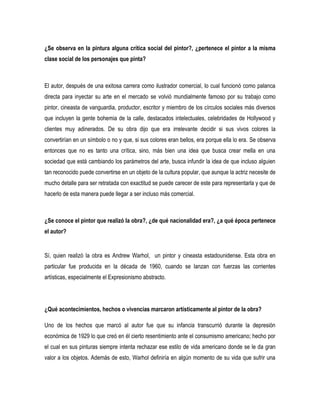 ¿Se observa en la pintura alguna crítica social del pintor?, ¿pertenece el pintor a la misma
clase social de los personajes que pinta?

El autor, después de una exitosa carrera como ilustrador comercial, lo cual funcionó como palanca
directa para inyectar su arte en el mercado se volvió mundialmente famoso por su trabajo como
pintor, cineasta de vanguardia, productor, escritor y miembro de los círculos sociales más diversos
que incluyen la gente bohemia de la calle, destacados intelectuales, celebridades de Hollywood y
clientes muy adinerados. De su obra dijo que era irrelevante decidir si sus vivos colores la
convertirían en un símbolo o no y que, si sus colores eran bellos, era porque ella lo era. Se observa
entonces que no es tanto una crítica, sino, más bien una idea que busca crear mella en una
sociedad que está cambiando los parámetros del arte, busca infundir la idea de que incluso alguien
tan reconocido puede convertirse en un objeto de la cultura popular, que aunque la actriz necesite de
mucho detalle para ser retratada con exactitud se puede carecer de este para representarla y que de
hacerlo de esta manera puede llegar a ser incluso más comercial.

¿Se conoce el pintor que realizó la obra?, ¿de qué nacionalidad era?, ¿a qué época pertenece
el autor?

Sí, quien realizó la obra es Andrew Warhol, un pintor y cineasta estadounidense. Esta obra en
particular fue producida en la década de 1960, cuando se lanzan con fuerzas las corrientes
artísticas, especialmente el Expresionismo abstracto.

¿Qué acontecimientos, hechos o vivencias marcaron artísticamente al pintor de la obra?
Uno de los hechos que marcó al autor fue que su infancia transcurrió durante la depresión
económica de 1929 lo que creó en él cierto resentimiento ante el consumismo americano; hecho por
el cual en sus pinturas siempre intenta rechazar ese estilo de vida americano donde se le da gran
valor a los objetos. Además de esto, Warhol definiría en algún momento de su vida que sufrir una

 
