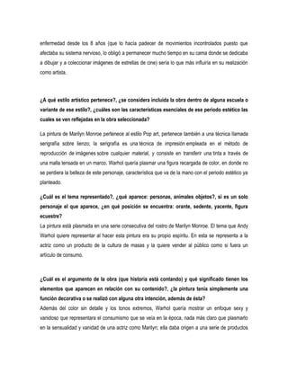 enfermedad desde los 8 años (que lo hacía padecer de movimientos incontrolados puesto que
afectaba su sistema nervioso, lo obligó a permanecer mucho tiempo en su cama donde se dedicaba
a dibujar y a coleccionar imágenes de estrellas de cine) sería lo que más influiría en su realización
como artista.

¿A qué estilo artístico pertenece?, ¿se considera incluida la obra dentro de alguna escuela o
variante de ese estilo?, ¿cuáles son las características esenciales de ese periodo estético las
cuales se ven reflejadas en la obra seleccionada?
La pintura de Marilyn Monroe pertenece al estilo Pop art, pertenece también a una técnica llamada
serigrafía sobre lienzo; la serigrafía es una técnica de impresión empleada en el método de
reproducción de imágenes sobre cualquier material, y consiste en transferir una tinta a través de
una malla tensada en un marco. Warhol quería plasmar una figura recargada de color, en donde no
se perdiera la belleza de este personaje, característica que va de la mano con el periodo estético ya
planteado.
¿Cuál es el tema representado?, ¿qué aparece: personas, animales objetos?, si es un solo
personaje el que aparece, ¿en qué posición se encuentra: orante, sedente, yacente, figura
ecuestre?
La pintura está plasmada en una serie consecutiva del rostro de Marilyn Monroe. El tema que Andy
Warhol quiere representar al hacer esta pintura era su propio espíritu. En esta se representa a la
actriz como un producto de la cultura de masas y la quiere vender al público como si fuera un
artículo de consumo.

¿Cuál es el argumento de la obra (que historia está contando) y qué significado tienen los
elementos que aparecen en relación con su contenido?, ¿la pintura tenía simplemente una
función decorativa o se realizó con alguna otra intención, además de ésta?
Además del color sin detalle y los tonos extremos, Warhol quería mostrar un enfoque sexy y
vanidoso que representara el consumismo que se veía en la época, nada más claro que plasmarlo
en la sensualidad y vanidad de una actriz como Marilyn; ella daba origen a una serie de productos

 