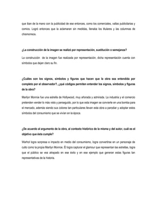 que iban de la mano con la publicidad de ese entonces, como los comerciales, vallas publicitarias y
comics. Logró entonces que la aclamaran sin medidas, llenaba los titulares y las columnas de
chismorreos.

¿La construcción de la imagen se realizó por representación, sustitución o semejanza?
La construcción de la imagen fue realizada por representación, dicha representación cuenta con
símbolos que dejan claro su fin.

¿Cuáles son los signos, símbolos y figuras que hacen que la obra sea entendida por
completo por el observador?, ¿qué códigos permiten entender los signos, símbolos y figuras
de la obra?
Marilyn Monroe fue una estrella de Hollywood, muy añorada y admirada. La industria y el comercio
pretenden vender lo más visto y perseguido, por lo que esta imagen se convierte en una bomba para
el mercado, además siendo sus colores tan particulares llevan esta obra a parodiar y adoptar estos
símbolos del consumismo que se vivían en la época.

¿De acuerdo al argumento de la obra, al contexto histórico de la misma y del autor, cuál es el
objetivo que ésta cumple?
Warhol logra sorpresa e impacto en medio del consumismo, logra convertirse en un personaje de
culto como la propia Marilyn Monroe. Él logra capturar el glamour que representan las estrellas, logra
que el público se vea atrapado en ese éxito y en ese ejemplo que generan estas figuras tan
representativas de la historia.

 