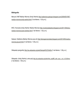 Bibliografía
Manuel (1967-Marilyn Monroe (Andy Warhol) http://sabersiocupalugar.blogspot.com/2009/05/1967marilyn-monroe-andy-warhol.html [1 de febrero. 1:35 p.m.]

MTZ, Fernando (Andy Warhol: Marilyn Monroe) http://contemplalaobra.blogspot.com/2011/06/obramarilyn-monroe-autor-andrew.html [1 de febrero. 1:32 p.m.]

Salazar, Estefanía (Marilyn Monroe pop art) http://laimagenreciclada.blogspot.com/2013/05/marilynmonroe-pop-art.html [1 de febrero. 1:36 p.m.]

Wikipedia (serigrafía) http://es.wikipedia.org/wiki/Serigraf%C3%ADa [1 de febrero. 1:36 p.m.]

Wikipedia. (Andy Warhol y arte pop) http://es.wikipedia.org/wiki/Arte_pop#El_arte_pop_y_el_c.C3.B3mic
[1 de febrero. 1:38 p.m.]

 