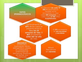 Incidencia 1 de cada 10 000 RN sintomáticos, También se ha encontrado un caso cada 400 autopsias; y un caso cada 25 000 niños hospitalizados DATOS EPIDEMIOLÓGICOS Generalmente el 50% de los casos se presenta entre la 1ra y las 24 semanas de vida. El 40% se presenta antes del 1er año de vida. El 10% se presenta en pre escolares y escolares Mayor frecuencia en varones. Asociado a: Onfalocele y Gastrosquisis. Hernia diafragmática, atresias GI, cardiopatías, enfermedad de hirschprung, Divertículo de Meckel, ano imperforado.  