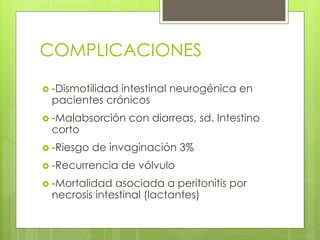 COMPLICACIONES 
-Dismotilidad intestinal neurogénica en pacientes crónicos 
-Malabsorción con diarreas, sd. Intestino corto 
-Riesgo de invaginación 3% 
-Recurrencia de vólvulo 
-Mortalidad asociada a peritonitis por necrosis intestinal (lactantes)  